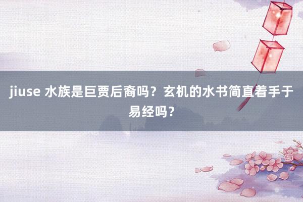 jiuse 水族是巨贾后裔吗？玄机的水书简直着手于易经吗？