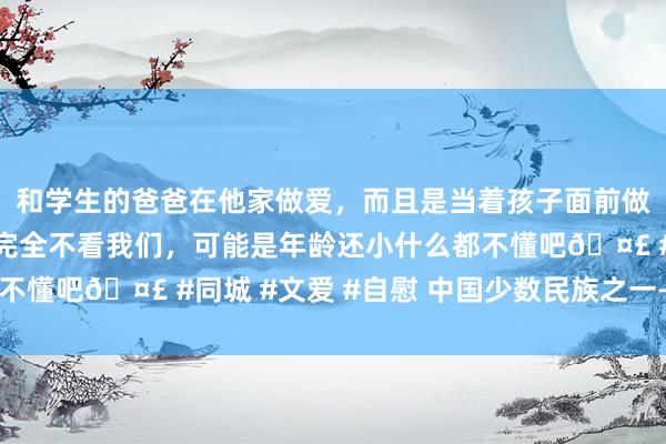 和学生的爸爸在他家做爱，而且是当着孩子面前做爱，太刺激了，孩子完全不看我们，可能是年龄还小什么都不懂吧🤣 #同城 #文爱 #自慰 中国少数民族之一——朝鲜族