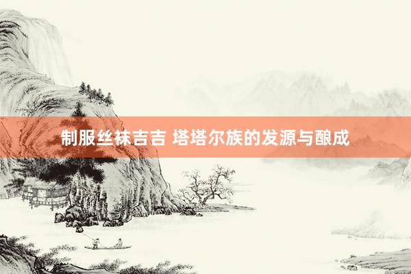 制服丝袜吉吉 塔塔尔族的发源与酿成