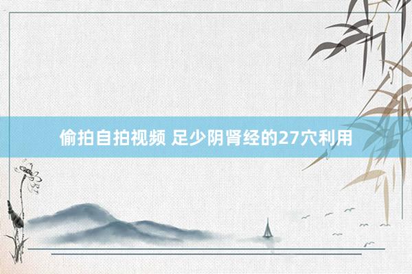 偷拍自拍视频 足少阴肾经的27穴利用