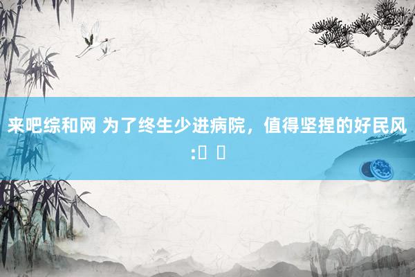 来吧综和网 为了终生少进病院，值得坚捏的好民风:​​