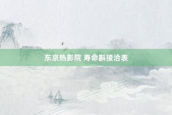 东京热影院 寿命斟接洽表