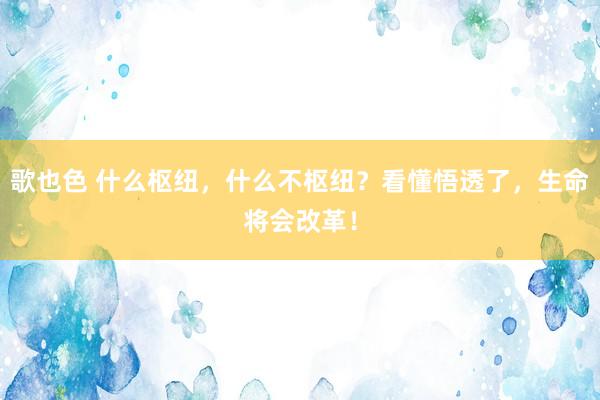 歌也色 什么枢纽，什么不枢纽？看懂悟透了，生命将会改革！