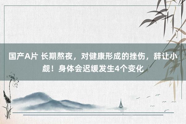 国产A片 长期熬夜，对健康形成的挫伤，辞让小觑！身体会迟缓发生4个变化