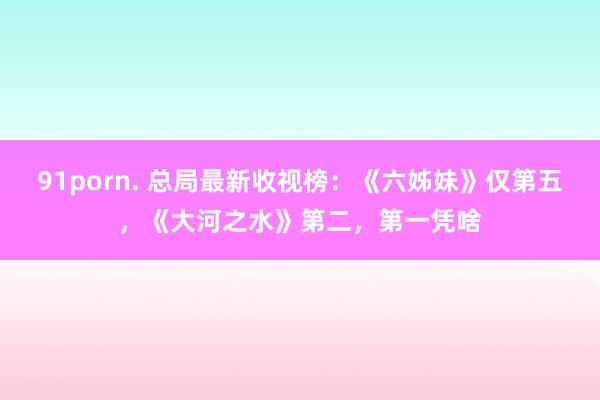 91porn. 总局最新收视榜：《六姊妹》仅第五，《大河之水》第二，第一凭啥