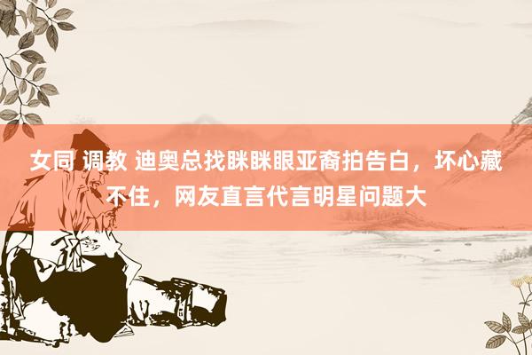 女同 调教 迪奥总找眯眯眼亚裔拍告白，坏心藏不住，网友直言代言明星问题大