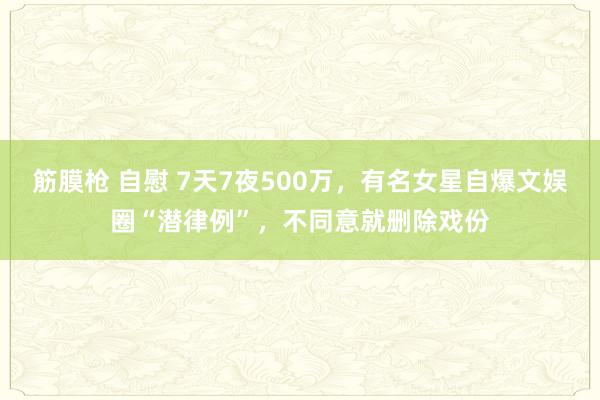 筋膜枪 自慰 7天7夜500万，有名女星自爆文娱圈“潜律例”，不同意就删除戏份