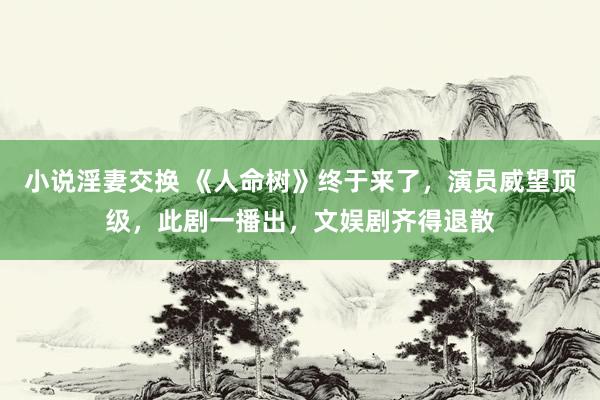 小说淫妻交换 《人命树》终于来了，演员威望顶级，此剧一播出，文娱剧齐得退散