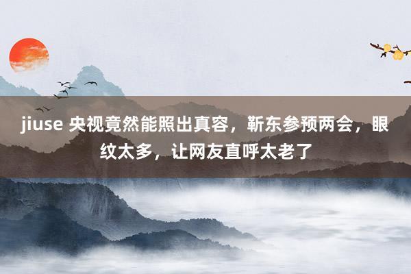 jiuse 央视竟然能照出真容，靳东参预两会，眼纹太多，让网友直呼太老了