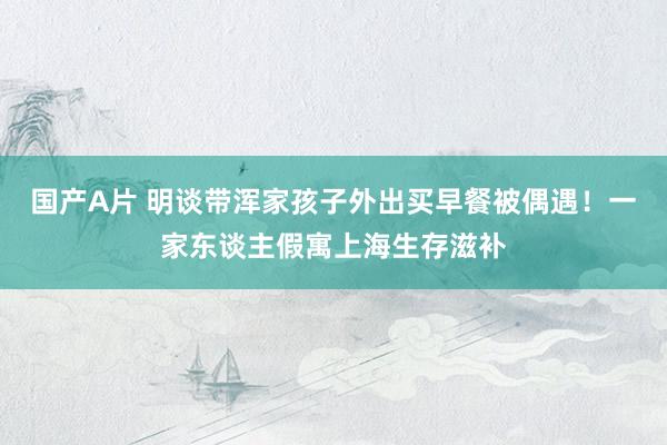 国产A片 明谈带浑家孩子外出买早餐被偶遇！一家东谈主假寓上海生存滋补