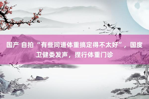 国产 自拍 “有些同道体重搞定得不太好”，国度卫健委发声，捏行体重门诊