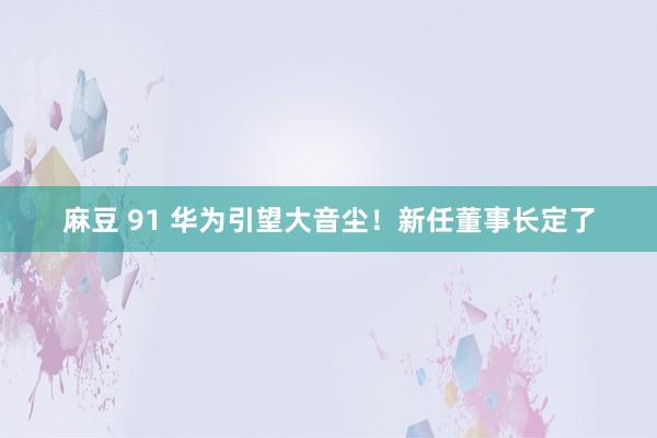 麻豆 91 华为引望大音尘！新任董事长定了