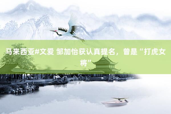 马来西亚#文爱 邹加怡获认真提名，曾是“打虎女将”