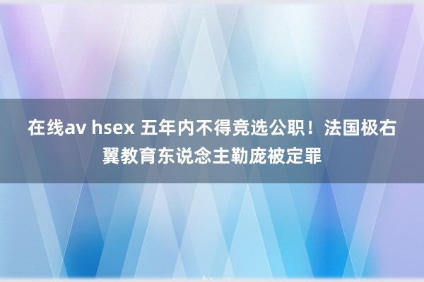 在线av hsex 五年内不得竞选公职！法国极右翼教育东说念主勒庞被定罪