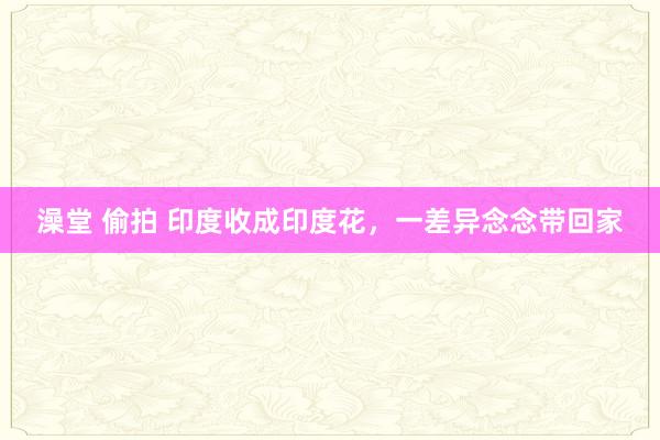 澡堂 偷拍 印度收成印度花，一差异念念带回家