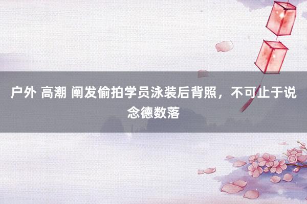 户外 高潮 阐发偷拍学员泳装后背照，不可止于说念德数落