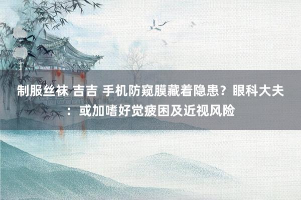 制服丝袜 吉吉 手机防窥膜藏着隐患？眼科大夫：或加嗜好觉疲困及近视风险