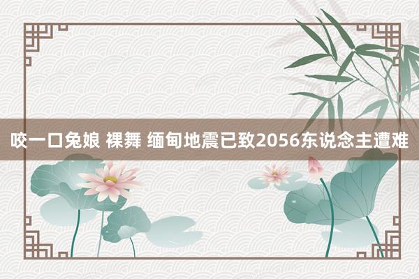 咬一口兔娘 裸舞 缅甸地震已致2056东说念主遭难